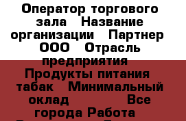 Оператор торгового зала › Название организации ­ Партнер, ООО › Отрасль предприятия ­ Продукты питания, табак › Минимальный оклад ­ 26 040 - Все города Работа » Вакансии   . Дагестан респ.,Геологоразведка п.